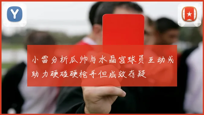 小雷分析瓜帅与水晶宫球员互动或助力硬碰硬枪手但成效存疑