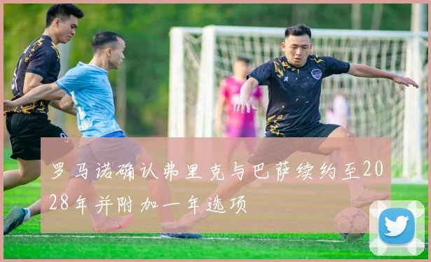 罗马诺确认弗里克与巴萨续约至2028年并附加一年选项