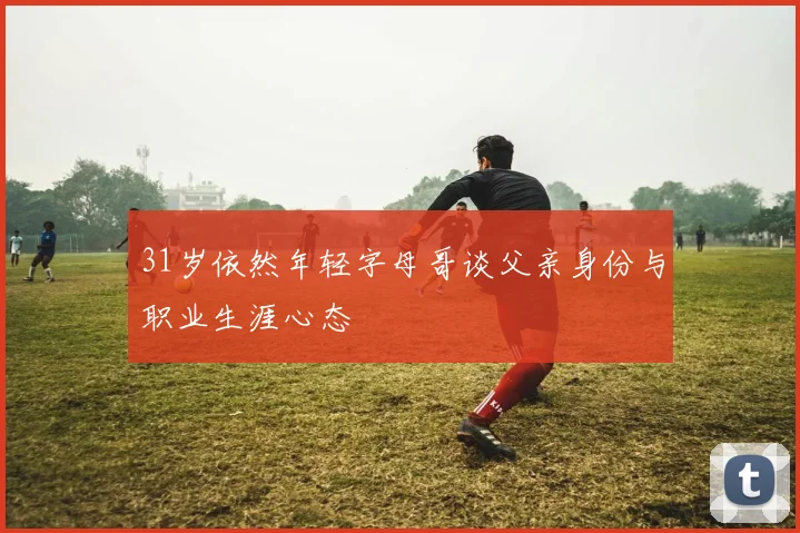 31岁依然年轻字母哥谈父亲身份与职业生涯心态