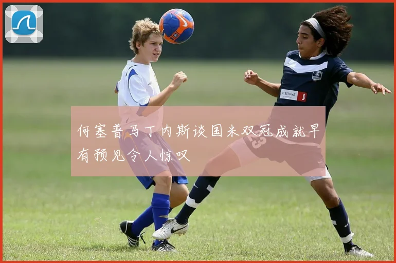 何塞普马丁内斯谈国米双冠成就早有预见令人惊叹