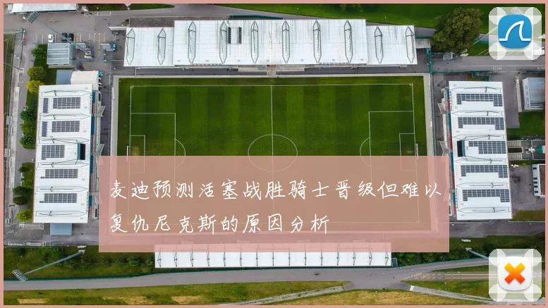 麦迪预测活塞战胜骑士晋级但难以复仇尼克斯的原因分析