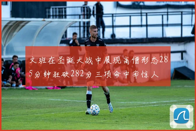 文班在圣诞大战中展现高僧形态285分钟狂砍282分三项命中率惊人