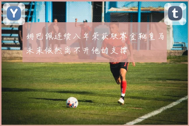 姆巴佩连续八年荣获联赛金靴皇马未来依然离不开他的支撑