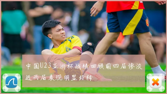 中国U23亚洲杯战绩回顾前四届惨淡近两届表现明显好转