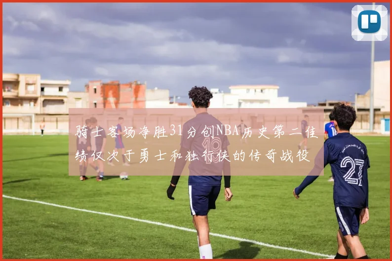 骑士客场净胜31分创NBA历史第二佳绩仅次于勇士和独行侠的传奇战役