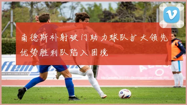 南德斯补射破门助力球队扩大领先优势胜利队陷入困境