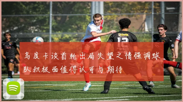 乌度卡谈首轮出局失望之情强调球队积极面值得认可与期待