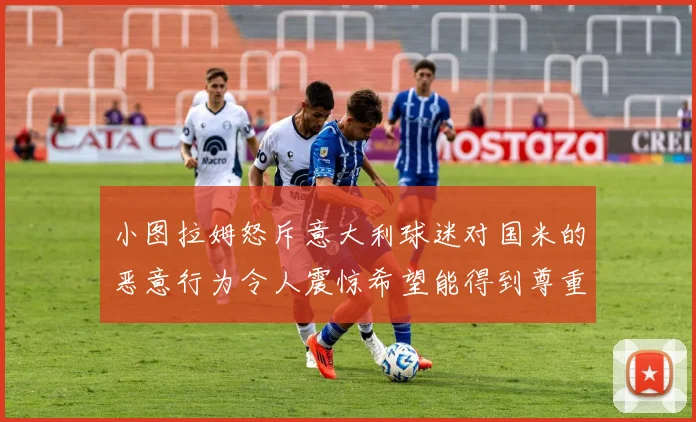 小图拉姆怒斥意大利球迷对国米的恶意行为令人震惊希望能得到尊重与支持