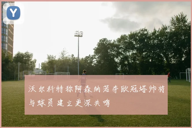 沃尔科特称阿森纳若夺欧冠塔帅将与球员建立更深共鸣