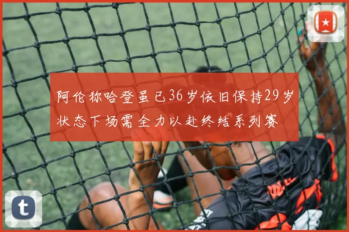阿伦称哈登虽已36岁依旧保持29岁状态下场需全力以赴终结系列赛