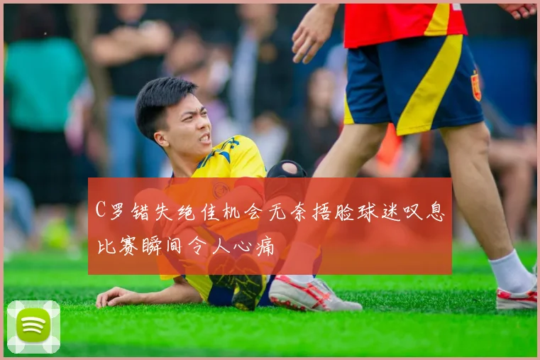 C罗错失绝佳机会无奈捂脸球迷叹息比赛瞬间令人心痛