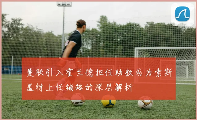 曼联引入霍兰德担任助教或为索斯盖特上任铺路的深层解析