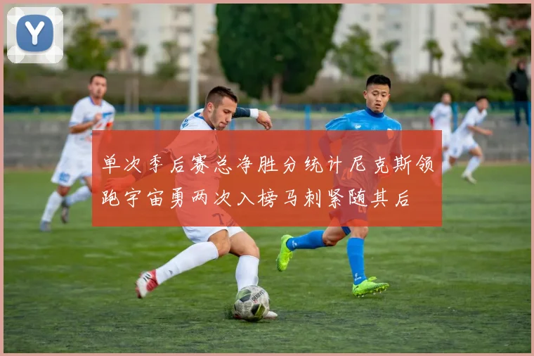 单次季后赛总净胜分统计尼克斯领跑宇宙勇两次入榜马刺紧随其后